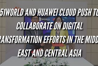 51WORLD and Huawei Cloud Push to Collaborate on Digital Transformation Efforts in the Middle East…