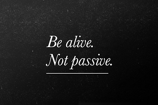 Be alive. Not passive.