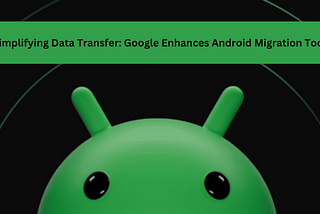 Simplifying Data Transfer: Google Enhances Android Migration Tool