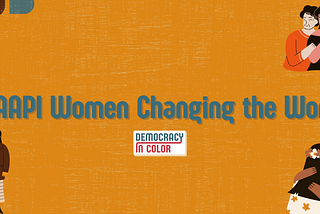 Orange background with “5 AAPI Women Changing the World” written above the Democracy in Color logo. Upper left corner: blue and brown semicircles. Upper right corner: three generations of AAPI women with hands on shoulders. Lower right corner: A young woman with flowers in her hair hugs an elder woman. Lower left corner: A young woman in long dress holds hands with an elder woman.