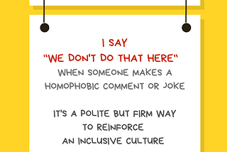 Image with a yellow background with a white rectangular sign reading “Ally Action” with a Pride rainbow flag. Hanging off of it is another sign reading I say “We don’t do that here” when someone makes a homophobic comment or joke. It’s a polite but firm way to reinforce an inclusive culture. Along the bottom of the illustration is information about who created the image: @betterallies and betterallies.com.