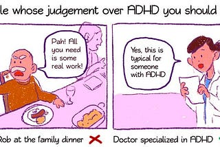 A two page comic, titled “People whose judgement over ADHD you should trust. Panel one has an angry-looking man saying “Pah! All you need is some real work!”, and is captioned “Uncle Rob at the family dinner”, with a cross. Panel two has someone in a medical coat, saying “Yes, this is typical for someone with ADHD”, and is captioned “Doctor specialised in ADHD”, with a tick.