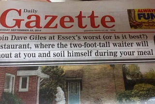 Headline in the Daily Gazette (an Essex newspaper), Tuesday, September 23, 2014: Join Dave Giles at Essex’s worst (or is it best?) restaurant, where the two-foot-tall waiter will shout at you and soil himself during your meal