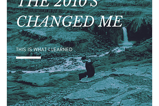 The 2010’s Changed Me. This is What I Learned.