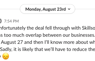 Slack post from Ryan Carson reading ‘Unfortunately the deal fell through with Skillsoft. They decided that there was too much overlap between our businesses. I’m meeting with the Board on August 27 and then I’ll know more about what will happen and the timeline. Sadly, it is likely that we’ll have to reduce the team size by a lot. I’m very sorry (sad face emoji)’