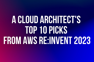 A Cloud Architect’s Top 10 Picks from AWS re:Invent 2023