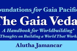 Foundations for Gaia Pacifica. The Gaia Vedas, a Handbook for Worldbuilding*, (*Thoughts on Building a World That Works). Alutha Jamancar.