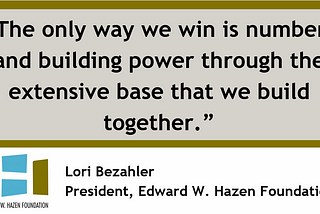 Quote by Hazen Foundation’s president, Lori Bezahler: “The only way we win is numbers and building power through the extensive base that we build together.”