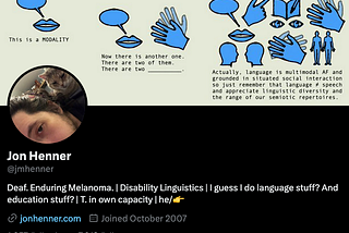 Jon Henner’s twitter profile. The banner is a comic about language modalities. The profile picture is a partial picture of his face (he’s white, with brown hair and brown eyes) and a cat (calico). His bio reads: “Deaf. Enduring Melanoma. | Disability Linguistics | I guess I do language stuff? And education stuff? | T. in own capacity | he/👉”
