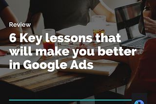 Review: 6 key lessons that will make you better in Google Ads.