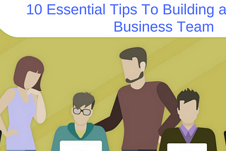 10 ESSENTIAL TIPS TO BUILDING A SUCCESSFUL BUSINESS TEAM