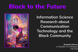 Black to the Future intro slide with generative AI on left of Black woman surrounded by stained glass aesthetic. Title of talk: Information Science Research about Communication, Technology, and the Black Community. Shamika Klassen CU Boulder CS Colloquium Fall 2023