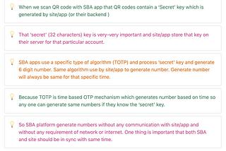 When we scan QR code with SBA app that QR codes contain a ‘Secret’ key which is generated by site/app (or their backend ) That ‘secret’ (32 characters) key is very-very important and site/app store that key on their server for that particular account. </aside> <aside> 💡 SBA apps use a specific type of algorithm (TOTP) and process ‘secret’ key and generate 6 digit number. Same algorithm use by site/app to generate number. Generate number will always be same for