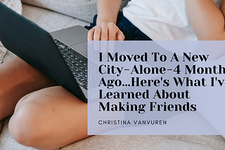I Moved To A New City — Alone — 4 Months Ago…Here’s What I’ve Learned So Far About Making Friends