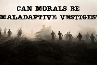Can morals be maladaptive vestiges?