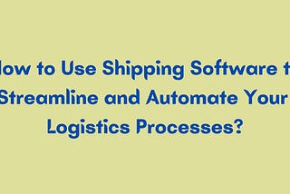 How to Use Shipping Software to Streamline and Automate Your Logistics Processes?