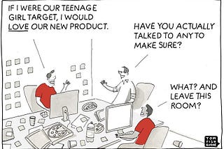 A comic showing three men in an office setting. One man in a red shirt confidently declares ‘If I were our teenage girl target, I would LOVE our new product.’ Another man asks ‘Have you actually talked to any to make sure?’ A third man responds ‘What? And leave this room?’ This illustrates   how product teams make assumptions about their target audience without actually speaking to them. Drawn by Tom Fishburne, this comic is featured in Giff Constable’s ‘Talking to Humans.’