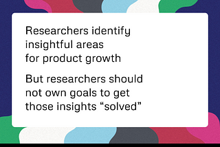 Researchers identify insightful areas for product growth, but researchers should not own goals to get those insights “solved”