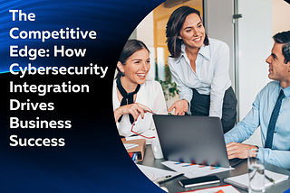 The Competitive Edge: How Cybersecurity Integration Drives Business Success