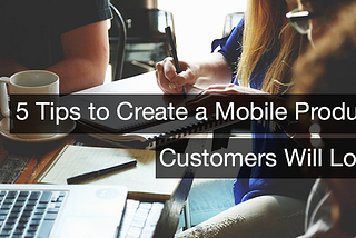 5 Tips to Create a Mobile Product Customers Will Love