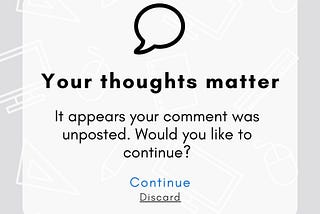 Headline: Your thoughts matter
Body: It appears your comment was unposted. Would you like to continue?
Button(s): Continue / Discard