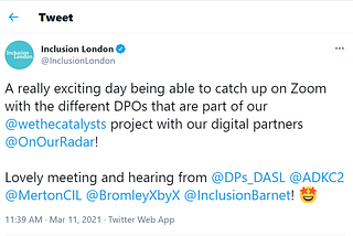 Screenshot of tweet posted by Inclusion London at 11:39am on March 11th 2021: A really exciting day being able to catch up on Zoom with the different DPOs that are part of our @wethecatalysts project with our digital partners 
 @OnOurRadar! Lovely meeting and hearing from @DPs_DASL @ADKC2
 @MertonCIL @BromleyXbyX @InclusionBarnet!