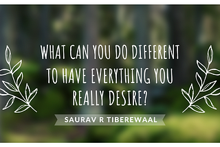 WHAT CAN YOU DO DIFFERENT TO HAVE EVERYTHING YOU REALLY DESIRE?