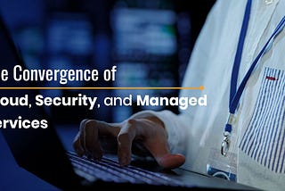 The Convergence of Cloud, Security, and Managed Services