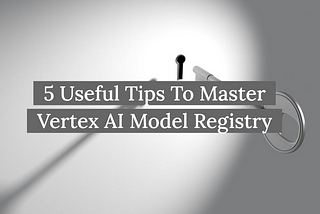 5 Useful Tips To Master Vertex AI Model Registry (With Code Examples)
