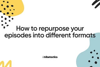 How to repurpose your episodes into different formats