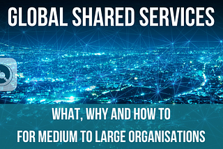 Global Shared Services: what, why and how to for medium to large organisations