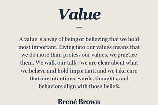 A value is a way of being or believing that we hold most important. Living into our values means that we do more than profess our values, we practice them. We walk our talk-we are clear about what we believe and hold important, and we take care that our intentions, words, thoughts, and behaviors align with those beliefs.