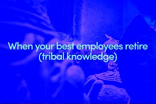 When your best employees retire (on tribal knowledge).