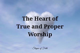 The Heart of True and Proper Worship