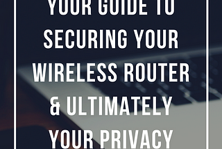 Your Guide to Securing Your Wireless Router & Ultimately Your Privacy.