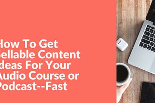 How To Get Sellable Content Ideas For Your Audio Course or Podcast — Fast