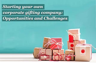 Starting your own corporate gifting company: Opportunities and Challenges