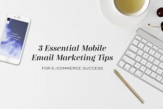 3 Essential Mobile Email Marketing Tips For E-Commerce Success