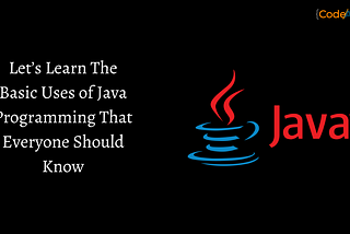 Let’s Learn The Basic Uses of Java Programming That Everyone Should Know