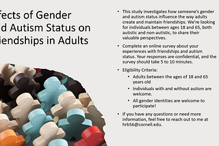 This study aims to understand how someone’s gender and autism status influence the way adults create and maintain friendships. We’re looking for individuals between ages 18 and 65, both autistic and non-autistic, to share their valuable perspectives.
 
Complete an online survey about your experiences with friendships and autism status. Your responses are confidential, and the survey should take 5 to 10 minutes.