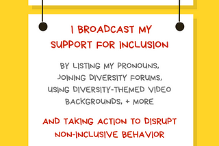 A graphic with a yellow background with a white rectangular sign reading Ally Action. Hanging off of it is another sign reading I broadcast my support for inclusion by listing my pronouns, joining diversity forums, using diversity-themed video backgrounds, + more. AND taking action to disrupt non-inclusive behavior. Along the bottom is text reading @betterallies and betterallies.com.