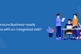 How to ensure Business-ready workforce with an Integrated LMS?