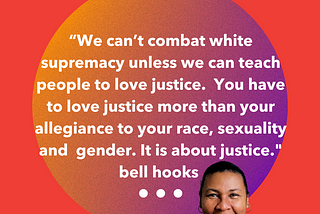 “We can’t combat white supremacy unless we can teach people to love justice. You have to love justice more than your allegiance to your race, sexuality and gender. It is about justice.” bell hooks