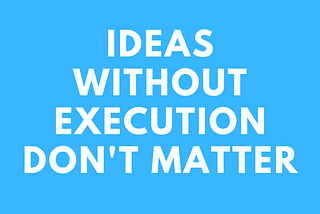 Ideas without execution do not matter