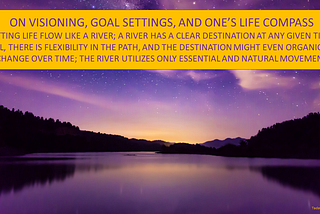 Image of a river. Text in image: “ON VISIONING, GOAL SETTINGS, AND ONE’S LIFE COMPASS: LETTING LIFE FLOW LIKE A RIVER; A RIVER HAS A CLEAR DESTINATION AT ANY GIVEN TIME; STILL, THERE IS FLEXIBILITY IN THE PATH, AND THE DESTINATION MIGHT EVEN ORGANICALLY CHANGE OVER TIME; THE RIVER UTILIZES ONLY ESSENTIAL AND NATURAL MOVEMENT”.