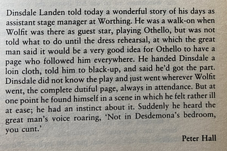 Dinsdale Landen told today a wonderful story ... He was a walk-on when Wolfit was … playing Othello, but was not told what to do until the dress rehearsal, at which the great man … told Dinsdale … to black-up and play a page who followed him everywhere … Dinsdale did not know the play and just went wherever Wolfit went … he found himself in a scene in which he felt ill at ease. Suddenly he heard the great man’s voice roaring, ‘Not in Desdemona’s bedroom, you cunt.’