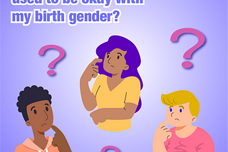 Illustration of a femme person with light brown skin & long purple hair, a masculine person with dark brown skin & short curly brown hair, and a nonbinary person with light skin & short blonde hair. They are holding one hand close to their face, with a look of questioning or confusion. Question mark symbols are floating around them. The background is a white and purple gradient. The Trans Lifeline logo in white appears in a corner. Text: Am I trans even if I used to be okay with my birth gender?
