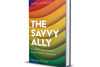 The Savvy Ally. A Guide for Becoming a Skilled LGBTQ+ Advocate. By Jeannie Gainsburg. Second addition  Book cover with color stripes, curved upward, starting with purple in the top left corner, followed by red, orange, yellow, green and ending with blue.