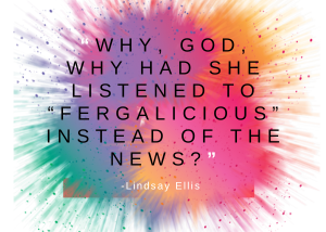 “Why, God, why had she listened to “Fergalicious” instead of the news?” Lindsay Ellis