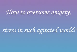 How to overcome anxiety, stress in such agitated world?
